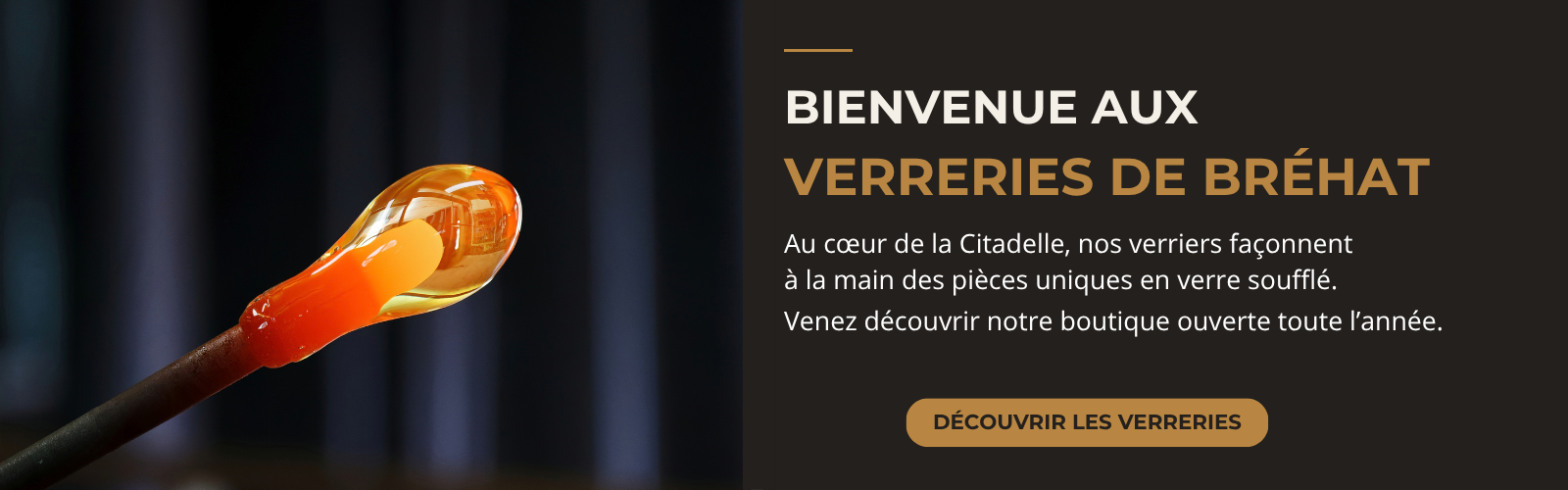 Bienvenue aux Verreries de Bréhat. Au cœur de la Citadelle, nos verriers façonnent à la main des pièces uniques en verre soufflé. Venez découvrir notre boutique ouverte toute l’année. Découvrir les Verreries.